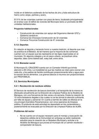 incide en el deterioro acelerado de los techos de zinc y toda estructura de 
hierro como verjas, perlines y acero. 
El 51% de las viviendas cuentan con pisos de tierra, localizado principalmente 
en el área rural. El déficit de vivienda del Municipio tiene un promedio de 660 
unidades habitacionales. 
Proyectos habitacionales 
·  Construcción de viviendas con apoyo del Organismo Alemán GTZ y 
Gobierno central en: 
·  Comarca los Chocoyos Construcción de 32 viviendas 
·  Comarca Tincuncia Construcción de 41 viviendas 
5.1.8. Deportes 
En relación al deporte y haciendo honor a nuestra tradición, el deporte que mas 
se practica es el Béisbol, de tal manera que la mayoría de las comarcas 
cuentan con un equipo que las representa en las ligas organizadas en el 
municipio. En algunos colegios y en el casco urbano, se practican otros 
deportes, tales como básket ball, voley ball, entre otros. 
5.1.9. Bienestar social 
El Municipio EL CRUCERO cuenta con un Comedor Infantil que brinda 
atención a 80 niños. La modalidad es que las madres se rotan para cocinar una 
cada día, y los padres de familia contribuyen proporcionando leña y agua para 
la cocción de los alimentos. Los granos básicos e insumos son proporcionados 
por PROFAMILIA. 
5.2. Servicios Municipales 
5.2.1. Recolección de residuos sólidos 
El Servicio de recolección de basura domiciliar y el transporte de la misma es 
efectuado actualmente por la Dirección de Limpieza Pública de la Alcaldía de 
Managua, con una frecuencia de tres veces a la semana. Existe la creación de 
10 micro-botaderos ilegales a los cuales no se les brinda la atención suficiente, 
por falta de equipo y personal. En cuanto a barrido de calles se efectúa en la 
vía principal (Carretera Panamericana), con cinco operarios de limpieza 
pública. El producto de está actividad es depositado en los contenedores y 
posteriormente es evacuado por la Dirección de Limpieza Pública de ALMA. 
Problemas del sector 
·  No se cuenta con el equipo necesario para el manejo y evacuación de 
desechos sólidos de la Comunidad sin embargo se están realizando 
estudios para la creación de un Botadero Municipal y solicitar a la 
Alcaldía de Managua que provea al municipio de un camión recolector - 
compactador de basura. 
 