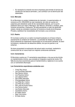 ·  Es necesario la creación de micro empresas para brindar el servicio de 
recolección de basura domiciliar, y así contribuir con la disminución del 
desempleo. 
5.2.2. Mercado 
En el Municipio no existen instalaciones de mercado, ni supermercados, el 
comercio en EL CRUCERO es casi inexistente, tan sólo se cuenta con 
pulperías para abastecer parte de las necesidades básicas, por lo que la 
población tiene que viajar a Managua, San Marcos, Diriamba o Jinotepe, para 
comprar provisiones y vestuarios. Se está estudiando un plan de desarrollo 
urbano, donde se considere incentivar el Comercio a través de la Empresa 
Privada y satisfacer las necesidades del municipio y sus comarcas. 
5.2.3. Rastro 
El municipio cuenta con un rastro municipal localizado en el Casco Urbano, 
exactamente en el Barrio El Ventarrón. La actividad de destace se realiza de 
forma artesanal sin tratamiento mecanizado en la evacuación sanitaria, es decir 
la limpieza y recolección de desechos sólidos, los que se queman o se 
entierran. 
Se tiene proyectado la reubicación del actual rastro municipal, mediante la 
construcción de un nuevo local con mejores condiciones sanitarias. 
5.2.4. Cementerios 
El Municipio cuenta con 17 cementerios espontáneos, a los que se les brinda 
un mantenimiento mínimo, que consiste en chapoda y quema de monte. Por 
falta de recursos económicos para el mantenimiento y vigilancia no se cuenta 
con un Cementerio Municipal. 
Los Cementerios espontáneos existentes son: 
·  Cristo Rey Activo 
·  Las Conchitas Saturado 
·  San Ramón Activo 
·  Los Payanes Activo 
·  Las Jaguas Activo 
·  San Pablo Saturado 
·  Chichigualtepe Activo 
·  Las Pilas No.1 Activo 
·  Las Pilas No.2 Activo 
·  San José de Acoto Activo 
·  Los Fierros Activo 
·  Las Nubes Saturado 
·  Candelaria Activo 
·  El Callao Activo 
·  New York Activo 
·  El Cielo Activo 
 