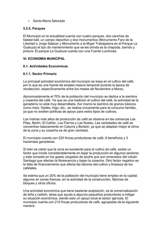 ·  Santa María Saturado 
5.2.5. Parques 
El Municipio en la actualidad cuenta con cuatro parques, dos canchas de 
básket ball, un campo deportivo y dos monumentos (Monumento Faro de la 
Libertad o Jorge Salazar y Monumento a la Mujer Trabajadora en el Parque La 
Guatuza) el tipo de mantenimiento que se les brinda es la chapoda, barrido y 
pintura. El parque La Guatuza cuenta con una Fuente Luminosa. 
VI. ECONOMIA MUNICIPAL 
6.1. Actividades Económicas 
6.1.1. Sector Primario 
La principal actividad económica del municipio se basa en el cultivo del café, 
por lo que es una fuente de empleo masivo temporal durante la época de 
recolección, específicamente entre los meses de Noviembre a Marzo. 
Aproximadamente el 70% de la población del municipio se dedica a la siembra 
y cosecha del café. Ya que es una tradición el cultivo del café, la actividad de la 
ganadería no está muy desarrollada. Así mismo la siembra de granos básicos 
como maíz, frijoles, trigo, etc., se realiza únicamente para el consumo familiar, 
ya que no existen políticas de apoyo para estos tipos de cultivos. 
Los índices más altos de producción de café se observa en las comarcas Las 
Pilas, Berlín, El Cañón, Los Fierros y Las Nubes. Las variedades de café se 
concentran básicamente en Caturra y Borbón, ya que se adaptan mejor al clima 
de la zona y su cosecha es de gran cantidad. 
El municipio cuenta con 225 fincas productoras de café, 6 beneficios y 3 
haciendas ganaderas. 
Si bien es cierto que la zona es excelente para el cultivo de café, existe un 
factor que incide considerablemente en bajar la producción en algunos sectores 
y este consiste en los gases cargados de azufre que son emanados del volcán 
Santiago que afectan la florescencia y bajan la cosecha. Otro factor negativo es 
la falta de financiamiento que afecta las labores del cultivo y limpieza de los 
cafetales. 
Se estima que un 20% de la población del municipio tiene empleo en la capital, 
algunos en zonas francas, en la actividad de la construcción, fábricas de 
bloques y otros oficios. 
Una actividad económica que tiene bastante aceptación, es la comercialización 
de leña y carbón, tarea que ayuda a algunos pequeños productores a mitigar 
su situación económica, siendo esto un apoyo local al sector agrícola. El 
municipio cuenta con 210 fincas productoras de café, agrupadas de la siguiente 
manera: 
 