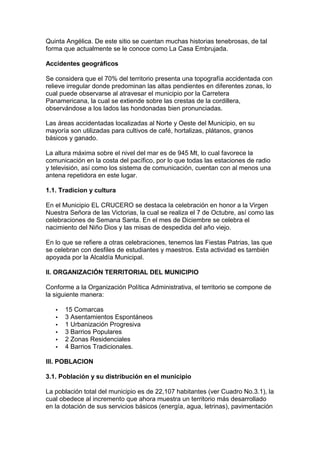 Quinta Angélica. De este sitio se cuentan muchas historias tenebrosas, de tal 
forma que actualmente se le conoce como La Casa Embrujada. 
Accidentes geográficos 
Se considera que el 70% del territorio presenta una topografía accidentada con 
relieve irregular donde predominan las altas pendientes en diferentes zonas, lo 
cual puede observarse al atravesar el municipio por la Carretera 
Panamericana, la cual se extiende sobre las crestas de la cordillera, 
observándose a los lados las hondonadas bien pronunciadas. 
Las áreas accidentadas localizadas al Norte y Oeste del Municipio, en su 
mayoría son utilizadas para cultivos de café, hortalizas, plátanos, granos 
básicos y ganado. 
La altura máxima sobre el nivel del mar es de 945 Mt, lo cual favorece la 
comunicación en la costa del pacífico, por lo que todas las estaciones de radio 
y televisión, así como los sistema de comunicación, cuentan con al menos una 
antena repetidora en este lugar. 
1.1. Tradicion y cultura 
En el Municipio EL CRUCERO se destaca la celebración en honor a la Virgen 
Nuestra Señora de las Victorias, la cual se realiza el 7 de Octubre, así como las 
celebraciones de Semana Santa. En el mes de Diciembre se celebra el 
nacimiento del Niño Dios y las misas de despedida del año viejo. 
En lo que se refiere a otras celebraciones, tenemos las Fiestas Patrias, las que 
se celebran con desfiles de estudiantes y maestros. Esta actividad es también 
apoyada por la Alcaldía Municipal. 
II. ORGANIZACIÓN TERRITORIAL DEL MUNICIPIO 
Conforme a la Organización Política Administrativa, el territorio se compone de 
la siguiente manera: 
·  15 Comarcas 
·  3 Asentamientos Espontáneos 
·  1 Urbanización Progresiva 
·  3 Barrios Populares 
·  2 Zonas Residenciales 
·  4 Barrios Tradicionales. 
III. POBLACION 
3.1. Población y su distribución en el municipio 
La población total del municipio es de 22,107 habitantes (ver Cuadro No.3.1), la 
cual obedece al incremento que ahora muestra un territorio más desarrollado 
en la dotación de sus servicios básicos (energía, agua, letrinas), pavimentación 
 