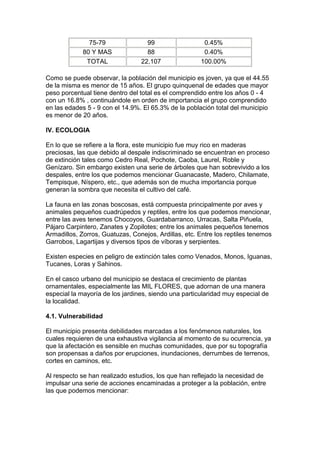 75-79 99 0.45% 
80 Y MAS 88 0.40% 
TOTAL 22,107 100.00% 
Como se puede observar, la población del municipio es joven, ya que el 44.55 
de la misma es menor de 15 años. El grupo quinquenal de edades que mayor 
peso porcentual tiene dentro del total es el comprendido entre los años 0 - 4 
con un 16.8% , continuándole en orden de importancia el grupo comprendido 
en las edades 5 - 9 con el 14.9%. El 65.3% de la población total del municipio 
es menor de 20 años. 
IV. ECOLOGIA 
En lo que se refiere a la flora, este municipio fue muy rico en maderas 
preciosas, las que debido al despale indiscriminado se encuentran en proceso 
de extinción tales como Cedro Real, Pochote, Caoba, Laurel, Roble y 
Genízaro. Sin embargo existen una serie de árboles que han sobrevivido a los 
despales, entre los que podemos mencionar Guanacaste, Madero, Chilamate, 
Tempisque, Níspero, etc., que además son de mucha importancia porque 
generan la sombra que necesita el cultivo del café. 
La fauna en las zonas boscosas, está compuesta principalmente por aves y 
animales pequeños cuadrúpedos y reptiles, entre los que podemos mencionar, 
entre las aves tenemos Chocoyos, Guardabarranco, Urracas, Salta Piñuela, 
Pájaro Carpintero, Zanates y Zopilotes; entre los animales pequeños tenemos 
Armadillos, Zorros, Guatuzas, Conejos, Ardillas, etc. Entre los reptiles tenemos 
Garrobos, Lagartijas y diversos tipos de víboras y serpientes. 
Existen especies en peligro de extinción tales como Venados, Monos, Iguanas, 
Tucanes, Loras y Sahinos. 
En el casco urbano del municipio se destaca el crecimiento de plantas 
ornamentales, especialmente las MIL FLORES, que adornan de una manera 
especial la mayoría de los jardines, siendo una particularidad muy especial de 
la localidad. 
4.1. Vulnerabilidad 
El municipio presenta debilidades marcadas a los fenómenos naturales, los 
cuales requieren de una exhaustiva vigilancia al momento de su ocurrencia, ya 
que la afectación es sensible en muchas comunidades, que por su topografía 
son propensas a daños por erupciones, inundaciones, derrumbes de terrenos, 
cortes en caminos, etc. 
Al respecto se han realizado estudios, los que han reflejado la necesidad de 
impulsar una serie de acciones encaminadas a proteger a la población, entre 
las que podemos mencionar: 
 