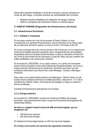 Desarrollar estudios detallados a nivel del municipio y barrios ubicados en 
zonas de alto riesgo, e impulsar estudios de vulnerabilidad del municipio. 
·  Realizar estudios detallados de mitigación de riesgos urbanos. 
·  Definir un programa de renovación urbana y vivienda segura. 
V. HABITAT HUMANO (Diagnostico de infraestructura y Servicios) 
5.1. Infraestructura Económica 
5.1.1. Vialidad y Transporte 
El municipio cuenta con una vía de acceso al Casco Urbano, la cual 
corresponde a la carretera Panamericana, que lo atraviesa en la mayor parte 
de su extensión territorial, desde su inicio en el Km.12.9 hasta el Km.29. 
En lo que corresponde a las vías de acceso a las Comarcas, en su mayoría son 
caminos accesibles durante la estación seca, exceptuando las comunidades 
localizadas sobre la Carretera Panamericana o sobre la Carretera a Pochomil, 
así como la comunidad de los Chocoyos y Casa de Tejas, las que cuentan con 
calles asfaltadas y de construcción reciente. 
El municipio EL CRUCERO, en su casco urbano, no cuenta con transporte 
propio hacia la Capital o hacia otras Cabeceras Departamentales, así como a 
ninguna de las Comarcas que lo conforman, teniendo que hacer uso del 
transporte interurbano que recorre las rutas Managua - Carazo y Managua - 
Pochomil. 
Para viajar a la ciudad Capital existe la ruta Managua - Monte Tabor, la cual 
presta servicio desde la terminal en el Mercado Boer, hasta el km. 13 ½ de la 
carretera Sur (Monte Tabor). El transporte de pasajero y carga no existe en 
forma constituida. 
Carretera Panamericana atravesando el municipio 
5.1.2. Energía eléctrica 
El municipio EL CRUCERO, cuenta con el Servicio Público de energía 
domiciliar, cuya administración está a cargo de la Empresa Nicaragüense de 
Electricidad (ENEL) 
Se tiene un registro hasta la fecha de 998 servicios legales, que se 
desglosan así: 
·  798 Servicios Urbanos 
·  200 Servicios Rurales 
El restante de forma ilegal siendo un 40% los servicios Ilegales. 
En el área rural cuenta con servicio las siguientes Comarcas: 
 