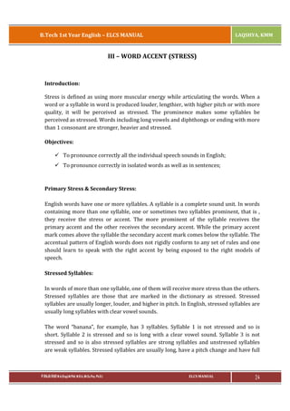B.Tech 1st Year English – ELCS MANUAL

LAQSHYA, KMM

III – WORD ACCENT (STRESS)

Introduction:
Stress is defined as using more muscular energy while articulating the words. When a
word or a syllable in word is produced louder, lengthier, with higher pitch or with more
quality, it will be perceived as stressed. The prominence makes some syllables be
perceived as stressed. Words including long vowels and diphthongs or ending with more
than 1 consonant are stronger, heavier and stressed.
Objectives:
ü To pronounce correctly all the individual speech sounds in English;
ü To pronounce correctly in isolated words as well as in sentences;

Primary Stress & Secondary Stress:
English words have one or more syllables. A syllable is a complete sound unit. In words
containing more than one syllable, one or sometimes two syllables prominent, that is ,
they receive the stress or accent. The more prominent of the syllable receives the
primary accent and the other receives the secondary accent. While the primary accent
mark comes above the syllable the secondary accent mark comes below the syllable. The
accentual pattern of English words does not rigidly conform to any set of rules and one
should learn to speak with the right accent by being exposed to the right models of
speech.
Stressed Syllables:
In words of more than one syllable, one of them will receive more stress than the others.
Stressed syllables are those that are marked in the dictionary as stressed. Stressed
syllables are usually longer, louder, and higher in pitch. In English, stressed syllables are
usually long syllables with clear vowel sounds.
The word “banana”, for example, has 3 syllables. Syllable 1 is not stressed and so is
short. Syllable 2 is stressed and so is long with a clear vowel sound. Syllable 3 is not
stressed and so is also stressed syllables are strong syllables and unstressed syllables
are weak syllables. Stressed syllables are usually long, have a pitch change and have full

P.RAJA RAO M.A.(Eng),M.Phil, M.B.A.,(M.Sc.Psy, Ph.D.)

ELCS MANUAL

24

 