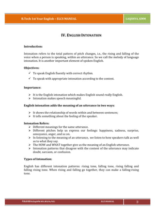B.Tech 1st Year English – ELCS MANUAL

LAQSHYA, KMM

IV. ENGLISH INTONATION
Introduction:
Intonation refers to the total pattern of pitch changes, i.e., the rising and falling of the
voice when a person is speaking, within an utterance. So we call the melody of language
intonation. It is another important element of spoken English.
Objectives:
ü To speak English fluently with correct rhythm.
ü To speak with appropriate intonation according to the context.
Importance:
Ø It is the English intonation which makes English sound really English.
Ø Intonation makes speech meaningful.
English intonation adds the meaning of an utterance in two ways:
Ø It shows the relationship of words within and between sentences;
Ø It tells something about the feeling of the speaker.
Intonation Refers:
Ø Different meanings for the same utterance.
Ø Different pitches help us express our feelings: happiness, sadness, surprise,
annoyance, anger, and so on.
Ø In listening to the meaning of an utterance, we listen to how speakers talk as well
as to what they say.
Ø The HOW and WHAT together give us the meaning of an English utterance.
Ø Intonation patterns that disagree with the content of the utterance may indicate
doubt, sarcasm, or confusion.
Types of Intonation:
English has different intonation patterns: rising tone, falling tone, rising falling and
falling rising tone. When rising and falling go together, they can make a falling-rising
tone.

P.RAJA RAO M.A.(Eng),M.Phil, M.B.A.,(M.Sc.Psy, Ph.D.)

ELCS MANUAL

31

 