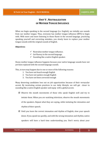 B.Tech 1st Year English – ELCS MANUAL

LAQSHYA, KMM

UNIT V . NEUTRALIZATION
OF MOTHER TONGUE INFLUENCE
When we begin speaking in the second language (i.e. English), we initially use sounds
from our mother tongue. Thus, everyone has mother tongue influence (MTI) to begin
with. With more and more listening to those fluent in the second language, practicing
speaking yourself and correcting mistakes, you slowly learn to replace your mother
tongue sounds with the original sounds of English.
Objectives:
ü Neutralize mother tongue influence.
ü Get fluency in the second language.
ü Sounding like a native English speaker.
Heavy mother tongue influence happens because your native language sounds have not
yet been replaced with the second language sounds.
This, in turn may happen due to one or more of the following reasons:
1. You have not heard enough English
2. You have not spoken enough English
3. You have not been corrected enough
Many deserving candidates lose out on job opportunities because of their vernacular
accent. By inculcating certain practices in our daily lifestyle, we will get closer to
sounding like a native English speaker and equip with a global accent.
þ Observe the mouth movements of those who speak English well and try to
imitate them. When you are watching television, observe the mouth movements
of the speakers. Repeat what they are saying, while imitating the intonation and
rhythm of their speech.
þ Until you learn the correct intonation and rhythm of English, slow your speech
down. If you speak too quickly, and with the wrong intonation and rhythm, native
speakers will have a hard time understanding you. Don't worry about your

P.RAJA RAO M.A.(Eng),M.Phil, M.B.A.,(M.Sc.Psy, Ph.D.)

ELCS MANUAL

38

 