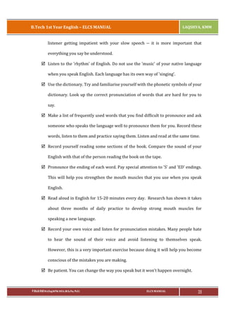 B.Tech 1st Year English – ELCS MANUAL

LAQSHYA, KMM

listener getting impatient with your slow speech -- it is more important that
everything you say be understood.
þ Listen to the 'rhythm' of English. Do not use the 'music' of your native language
when you speak English. Each language has its own way of 'singing'.
þ Use the dictionary. Try and familiarise yourself with the phonetic symbols of your
dictionary. Look up the correct pronunciation of words that are hard for you to
say.
þ Make a list of frequently used words that you find difficult to pronounce and ask
someone who speaks the language well to pronounce them for you. Record these
words, listen to them and practice saying them. Listen and read at the same time.
þ Record yourself reading some sections of the book. Compare the sound of your
English with that of the person reading the book on the tape.
þ Pronounce the ending of each word. Pay special attention to 'S' and 'ED' endings.
This will help you strengthen the mouth muscles that you use when you speak
English.
þ Read aloud in English for 15-20 minutes every day. Research has shown it takes
about three months of daily practice to develop strong mouth muscles for
speaking a new language.
þ Record your own voice and listen for pronunciation mistakes. Many people hate
to hear the sound of their voice and avoid listening to themselves speak.
However, this is a very important exercise because doing it will help you become
conscious of the mistakes you are making.
þ Be patient. You can change the way you speak but it won't happen overnight.

P.RAJA RAO M.A.(Eng),M.Phil, M.B.A.,(M.Sc.Psy, Ph.D.)

ELCS MANUAL

39

 
