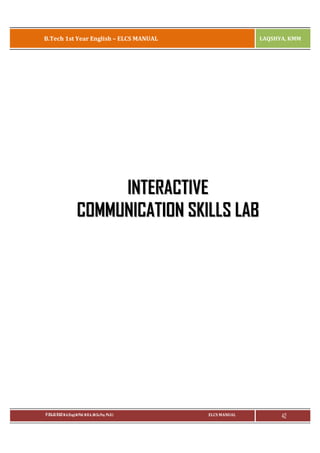 B.Tech 1st Year English – ELCS MANUAL

LAQSHYA, KMM

INTERACTIVE
COMMUNICATION SKILLS LAB

P.RAJA RAO M.A.(Eng),M.Phil, M.B.A.,(M.Sc.Psy, Ph.D.)

ELCS MANUAL

42

 