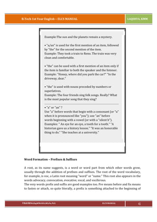 B.Tech 1st Year English – ELCS MANUAL

LAQSHYA, KMM

Example:The sun and the planets remain a mystery.
• "a/an" is used for the first mention of an item, followed
by "the" for the second mention of the item.
Example: They took a train to Reno. The train was very
clean and comfortable.
• "the" can be used with a first mention of an item only if
the item is familiar to both the speaker and the listener.
Example: "Honey, where did you park the car?" "In the
driveway, dear."
• "the" is used with nouns preceded by numbers or
superlatives.
Example: The four friends sing folk songs. Really? What
is the most popular song that they sing?
• "a" or "an" ?
Use "a" before words that begin with a consonant (or "u"
when it is pronounced like "you"); use "an" before
words beginning with a vowel (or with a "silent h").
Examples: " An eye for an eye, a tooth for a tooth." "A
historian gave us a history lesson." "It was an honorable
thing to do." "She teaches at a university."

Word Formation – Prefixes & Suffixes
A root, as its name suggests, is a word or word part from which other words grow,
usually through the addition of prefixes and suffixes. The root of the word vocabulary,
for example, is voc, a Latin root meaning "word" or "name." This root also appears in the
words advocacy, convocation, evocative, vocal, and vociferous.
The very words prefix and suffix are good examples too. Pre means before and fix means
to fasten or attach, so quite literally, a prefix is something attached to the beginning of

P.RAJA RAO M.A.(Eng),M.Phil, M.B.A.,(M.Sc.Psy, Ph.D.)

ELCS MANUAL

45

 