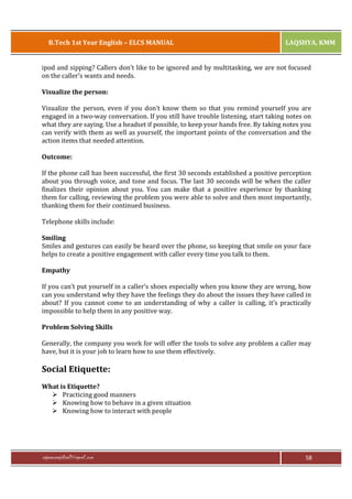 B.Tech 1st Year English – ELCS MANUAL

LAQSHYA, KMM

ipod and sipping? Callers don’t like to be ignored and by multitasking, we are not focused
on the caller’s wants and needs.
Visualize the person:
Visualize the person, even if you don’t know them so that you remind yourself you are
engaged in a two-way conversation. If you still have trouble listening, start taking notes on
what they are saying. Use a headset if possible, to keep your hands free. By taking notes you
can verify with them as well as yourself, the important points of the conversation and the
action items that needed attention.
Outcome:
If the phone call has been successful, the first 30 seconds established a positive perception
about you through voice, and tone and focus. The last 30 seconds will be when the caller
finalizes their opinion about you. You can make that a positive experience by thanking
them for calling, reviewing the problem you were able to solve and then most importantly,
thanking them for their continued business.
Telephone skills include:
Smiling
Smiles and gestures can easily be heard over the phone, so keeping that smile on your face
helps to create a positive engagement with caller every time you talk to them.
Empathy
If you can’t put yourself in a caller’s shoes especially when you know they are wrong, how
can you understand why they have the feelings they do about the issues they have called in
about? If you cannot come to an understanding of why a caller is calling, it’s practically
impossible to help them in any positive way.
Problem Solving Skills
Generally, the company you work for will offer the tools to solve any problem a caller may
have, but it is your job to learn how to use them effectively.

Social Etiquette:
What is Etiquette?
Ø Practicing good manners
Ø Knowing how to behave in a given situation
Ø Knowing how to interact with people

rajaraopagidipalli@gmail.com

58

 