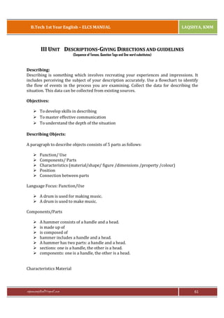 B.Tech 1st Year English – ELCS MANUAL

LAQSHYA, KMM

III UNIT DESCRIPTIONS-GIVING DIRECTIONS AND GUIDELINES
(Sequence of Tenses, Question Tags and One word substitutes)

Describing:
Describing is something which involves recreating your experiences and impressions. It
includes perceiving the subject of your description accurately. Use a flowchart to identify
the flow of events in the process you are examining. Collect the data for describing the
situation. This data can be collected from existing sources.
Objectives:
Ø To develop skills in describing
Ø To master effective communication
Ø To understand the depth of the situation
Describing Objects:
A paragraph to describe objects consists of 5 parts as follows:
Ø
Ø
Ø
Ø
Ø

Function/ Use
Components/ Parts
Characteristics (material/shape/ figure /dimensions /property /colour)
Position
Connection between parts

Language Focus: Function/Use
Ø A drum is used for making music.
Ø A drum is used to make music.
Components/Parts
Ø
Ø
Ø
Ø
Ø
Ø
Ø

A hammer consists of a handle and a head.
is made up of
is composed of
hammer includes a handle and a head.
A hammer has two parts: a handle and a head.
sections: one is a handle, the other is a head.
components: one is a handle, the other is a head.

Characteristics Material

rajaraopagidipalli@gmail.com

61

 