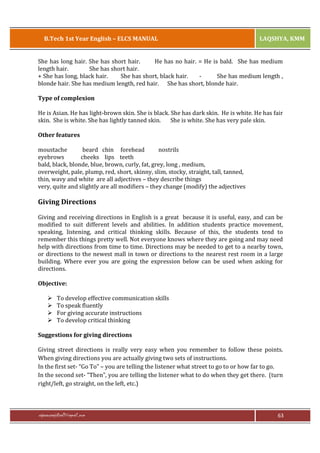 B.Tech 1st Year English – ELCS MANUAL

LAQSHYA, KMM

She has long hair. She has short hair.
He has no hair. = He is bald. She has medium
length hair.
She has short hair.
+ She has long, black hair.
She has short, black hair.
She has medium length ,
blonde hair. She has medium length, red hair. She has short, blonde hair.
Type of complexion
He is Asian. He has light-brown skin. She is black. She has dark skin. He is white. He has fair
skin. She is white. She has lightly tanned skin.
She is white. She has very pale skin.
Other features
moustache
beard chin forehead
nostrils
eyebrows
cheeks lips teeth
bald, black, blonde, blue, brown, curly, fat, grey, long , medium,
overweight, pale, plump, red, short, skinny, slim, stocky, straight, tall, tanned,
thin, wavy and white are all adjectives – they describe things
very, quite and slightly are all modifiers – they change (modify) the adjectives

Giving Directions
Giving and receiving directions in English is a great because it is useful, easy, and can be
modified to suit different levels and abilities. In addition students practice movement,
speaking, listening, and critical thinking skills. Because of this, the students tend to
remember this things pretty well. Not everyone knows where they are going and may need
help with directions from time to time. Directions may be needed to get to a nearby town,
or directions to the newest mall in town or directions to the nearest rest room in a large
building. Where ever you are going the expression below can be used when asking for
directions.
Objective:
Ø
Ø
Ø
Ø

To develop effective communication skills
To speak fluently
For giving accurate instructions
To develop critical thinking

Suggestions for giving directions
Giving street directions is really very easy when you remember to follow these points.
When giving directions you are actually giving two sets of instructions.
In the first set- “Go To” – you are telling the listener what street to go to or how far to go.
In the second set- “Then”, you are telling the listener what to do when they get there. (turn
right/left, go straight, on the left, etc.)

rajaraopagidipalli@gmail.com

63

 