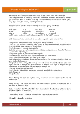 B.Tech 1st Year English – ELCS MANUAL

LAQSHYA, KMM

Giving even very complicated directions is just a repetition of these two basic steps.
Another good idea is to use easily identifiable landmarks; instead of the amount of time to
get someplace (time is relative, after all). Easily identifiable landmarks are street lights,
stop signs, parks, tall building standing alone, etc.
Prepositions of location most commonly used when giving directions:
go straight
go to
turn right
turn left
cross
on your right
on your left
beside
next to
behind
across from
in front of
caddy corner on the corner of (to be very specific NE, SE, NW, SW corners)
Note the expressions used in the dialogue and the progression of the conversation:
Wally: Excuse me, could you tell me how to get to the city hospital?
Sally: Sure, the hospital is on Tenth Street, about 20 minutes away by foot. Go south on this
street two blocks until you come to the stop light.
Wally: Go south two blocks to the stop light.
Sally: Correct, then, turn left and go three more blocks, until you come to the end of the road.
A park will be in front of you.
Wally: Turn left and go for three blocks to the park.
Sally: Right, then turn right again and go seven blocks, to Lipton Avenue.
Wally: Turn right and go seven blocks to Lipton Avenue.
Sally: Next, turn left on Lipton Avenue and go two blocks. The hospital is on your left, across
from the baseball stadium.
Wally: OK, let me see if I’ve got this straight. Go south on this street for two blocks to the stop
light. Turn left at the light and go three blocks to the park. Turn right at the park and go
seven blocks to Lipton Avenue. At Lipton Avenue turn right and…
Sally: No, turn left on Lipton Avenue.
Wally: OK, turn left on Lipton Avenue, the hospital is two blocks down, on my left.
Sally: You got it.
Wally: Thanks.
When Giving Directions in English, Giving directions usually consists of to sets of
instructions.
In the first set: Say “Go to” and tell the listener what street, building, office number, etc –
or – how far they need to go.
In the second set: Say “Then” and tell the listener what to do when they get there. (turn
left, turn right, it’s on the left, etc.)
* Don’t forget to say “Thank you” after someone has given you assistance
Giving Directions for Locations:

rajaraopagidipalli@gmail.com

64

 