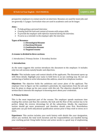 B.Tech 1st Year English – ELCS MANUAL

LAQSHYA, KMM

prospective employers to contact you for an interview. Resumes are used for most jobs and
are generally 1-2 pages. Curriculum vitae are used in academics and can be longer.
Aims :
Ø To help getting a personal interview;
Ø Creating both the look and content of resume with unique skills.
Ø To provide the employer with reference material during the interview;
Ø To serve as a reminder to the employer after the interview.
Types of Resumes:
1. Chronological Resume
2. Functional Resume
3. Combination Resume
4. Targeted resume
A resume is divided in three sections:
1. Introduction 2. Primary Section 3. Secondary Section
1. Introduction:
As the name suggests this section introduces the document to the employer. It includes
only two sub sections namely header and objectives.
Header: This includes name and contact details of the applicants. The document opens up
with these details. Highlight your name in bold form in an eye catching way. Do not use
numbering or bullets to write information like address, email id or telephone number.
Objectives: The objective holds the ambitions and career plans of the applicant. The
employer tries to figure out the candidate's potentials, his expectations from the job and
how he plans to shape up his own career with this job. The objective should be so well
written that it interests the employer in knowing more about your credentials.
2. Primary Section:
This is the most important part of the resume. The employer spends maximum time
reading this section and thus the contents, the look and the flow of this section has to be
perfect. Adopt the reverse chronology for all the subsections. Ideally, the experience
section should get more prominence and therefore should come first. Nevertheless
applicants can put forth educational qualification section prior if they wish to stress on it
more.
Experience: This section includes your work history with details like your designation,
where you worked, the total work duration and the responsibilities you handled during
your working period. Using bullet format and action words is a good way of emphasizing

rajaraopagidipalli@gmail.com

77

 
