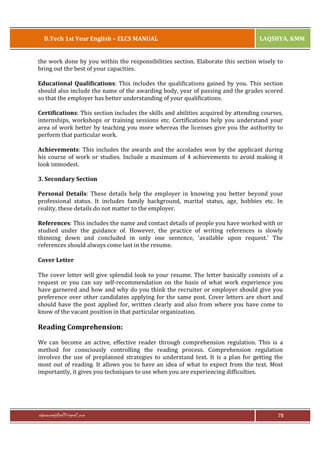 B.Tech 1st Year English – ELCS MANUAL

LAQSHYA, KMM

the work done by you within the responsibilities section. Elaborate this section wisely to
bring out the best of your capacities.
Educational Qualifications: This includes the qualifications gained by you. This section
should also include the name of the awarding body, year of passing and the grades scored
so that the employer has better understanding of your qualifications.
Certifications: This section includes the skills and abilities acquired by attending courses,
internships, workshops or training sessions etc. Certifications help you understand your
area of work better by teaching you more whereas the licenses give you the authority to
perform that particular work.
Achievements: This includes the awards and the accolades won by the applicant during
his course of work or studies. Include a maximum of 4 achievements to avoid making it
look immodest.
3. Secondary Section
Personal Details: These details help the employer in knowing you better beyond your
professional status. It includes family background, marital status, age, hobbies etc. In
reality, these details do not matter to the employer.
References: This includes the name and contact details of people you have worked with or
studied under the guidance of. However, the practice of writing references is slowly
thinning down and concluded in only one sentence, 'available upon request.' The
references should always come last in the resume.
Cover Letter
The cover letter will give splendid look to your resume. The letter basically consists of a
request or you can say self-recommendation on the basis of what work experience you
have garnered and how and why do you think the recruiter or employer should give you
preference over other candidates applying for the same post. Cover letters are short and
should have the post applied for, written clearly and also from where you have come to
know of the vacant position in that particular organization.

Reading Comprehension:
We can become an active, effective reader through comprehension regulation. This is a
method for consciously controlling the reading process. Comprehension regulation
involves the use of preplanned strategies to understand text. It is a plan for getting the
most out of reading. It allows you to have an idea of what to expect from the text. Most
importantly, it gives you techniques to use when you are experiencing difficulties.

rajaraopagidipalli@gmail.com

78

 