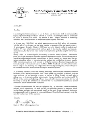 East Liverpool Christian School
46682 Florence St., East Liverpool, OH 43920, (330) 385-5588 Fax:
(330) 385-1267
April 5, 2015
Dear Sirs:
I am writing this letter in reference to Lee K. Harris and the specific skills he implemented in
helping repair and set up our school's network. In addition I am writing this letter in reference to
his skills of working with others. My position at East Liverpool Christian is technology
supervisor, and I directly oversee all computer setup and repair at our school.
In the past years (2001-2005) our school began to network our high school lab computers
with the help of two laymen who had some training in computers. Our goal was to network
12 lab computers through a Windows 2000 based server for Internet use by the students and
teachers. We were able to accomplish our base goal of allowing the students and teachers
Internet access, but the laymen were unable to accomplish the goal of a complete networking
system.
Having known Lee for several years, and knowing his specific field of expertise, I asked him to
come and review our system and make suggested changes to complete the networking system.
Lee did so, and was able to repair wrongfully set up files in a matter of a couple hours. He then
further assisted the school by correctly applying settings that would allow the newly installed
Cable Internet connection to work properly on all the lab machines. To attain this goal, Lee had
to speak directly to the technical support staff from AT&T Broadband, who advised him that the
kind of setup he was proposing was not possible. However, by reconfiguring several settings for
the router and the server, he was able to accomplish the task as planned.
As technology supervisor, I have had training in building, maintaining and upgrading computers
but do not carry a degree in computers. Thus, I need to look to a consultant for answers to certain
setup problems. Lee has been able to convey to me how to follow through with such tasks as
adding users to the domain, making administrative changes, installing and configuring HP Jet
Directs for the printers and adjusting software features to allow maximum usability. Lee has had
the ability to convey this information in a manner that was understandable and he used relevant
illustrations of how tasks related to each other.
I have had the chance to see first hand the capabilities that Lee has when it comes to computers
and their overall management. His work was efficient and he has continued to advise the school
in what future purchases and setups would benefit us the most. He can confidently implement
procedures and would be an asset to your establishment. Please feel free to contact me at the
school if you have any further questions.
Sincerely,
"Apply your heart to instruction and your ears to words of knowledge." -- Proverbs 23:12
 