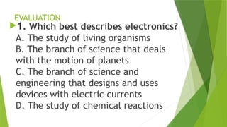 EVALUATION
1. Which best describes electronics?
A. The study of living organisms
B. The branch of science that deals
with the motion of planets
C. The branch of science and
engineering that designs and uses
devices with electric currents
D. The study of chemical reactions
 