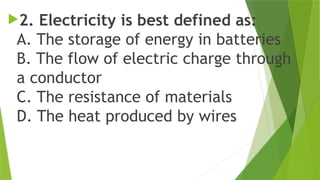 2. Electricity is best defined as:
A. The storage of energy in batteries
B. The flow of electric charge through
a conductor
C. The resistance of materials
D. The heat produced by wires
 