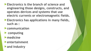 Electronics is the branch of science and
engineering those designs, constructs, and
operates devices and systems that use
electric currents or electromagnetic fields.
Electronics has applications in many fields,
such as :
communication
 computing
medicine
entertainment
and industry
 