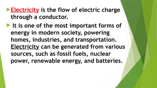 Electricity is the flow of electric charge
through a conductor.
 It is one of the most important forms of
energy in modern society, powering
homes, industries, and transportation.
Electricity can be generated from various
sources, such as fossil fuels, nuclear
power, renewable energy, and batteries.
 