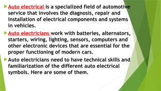 Auto electrical is a specialized field of automotive
service that involves the diagnosis, repair and
installation of electrical components and systems
in vehicles.
Auto electricians work with batteries, alternators,
starters, wiring, lighting, sensors, computers and
other electronic devices that are essential for the
proper functioning of modern cars.
Auto electricians need to have technical skills and
familiarization of the different auto electrical
symbols. Here are some of them.
 