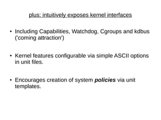 plus: intuitively exposes kernel interfaces
● Including Capabilities, Watchdog, Cgroups and kdbus
('coming attraction')
● Kernel features configurable via simple ASCII options
in unit files.
● Encourages creation of system policies via unit
templates.
 