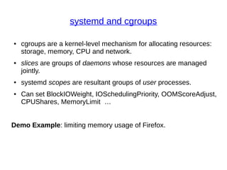 systemd and cgroups
● cgroups are a kernel-level mechanism for allocating resources:
storage, memory, CPU and network.
● slices are groups of daemons whose resources are managed
jointly.
● systemd scopes are resultant groups of user processes.
● Can set BlockIOWeight, IOSchedulingPriority, OOMScoreAdjust,
CPUShares, MemoryLimit …
Demo Example: limiting memory usage of Firefox.
 