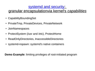systemd and security:
granular encapsulationvia kernel's capabilities
● CapabilityBoundingSet
● PrivateTmp, PrivateDevices, PrivateNetwork
● JoinNamespaces
● ProtectSystem (/usr and /etc), ProtectHome
● ReadOnlyDirectories, InaccessibleDirectories
● systemd-nspawn: systemd's native containers
Demo Example: limiting privileges of root-initiated program
 