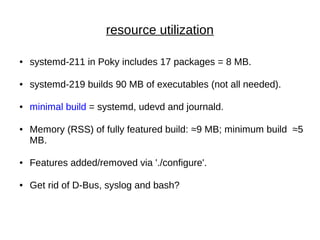 resource utilization
● systemd-211 in Poky includes 17 packages = 8 MB.
● systemd-219 builds 90 MB of executables (not all needed).
● minimal build = systemd, udevd and journald.
● Memory (RSS) of fully featured build: ≈9 MB; minimum build ≈5
MB.
● Features added/removed via './configure'.
● Get rid of D-Bus, syslog and bash?
 