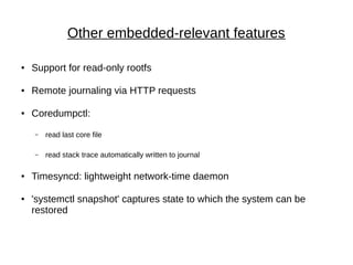 Other embedded-relevant features
● Support for read-only rootfs
● Remote journaling via HTTP requests
● Coredumpctl:
– read last core file
– read stack trace automatically written to journal
● Timesyncd: lightweight network-time daemon
● 'systemctl snapshot' captures state to which the system can be
restored
 