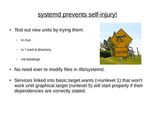 systemd prevents self-injury!
● Test out new units by trying them:
– in /run
– in *.conf.d directory
– via bootargs
● No need ever to modify files in /lib/systemd.
● Services linked into basic.target.wants (≈runlevel 1) that won't
work until graphical.target (runlevel 5) will start properly if their
dependencies are correctly stated.
 