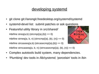 developing systemd
● git clone git://anongit.freedesktop.org/systemd/systemd
● systemd-devel list: submit patches or ask questions
● Featureful utility library in src/shared/
#define streq(a,b) (strcmp((a),(b)) == 0)
#define strneq(a, b, n) (strncmp((a), (b), (n)) == 0)
#define strcaseeq(a,b) (strcasecmp((a),(b)) == 0)
#define strncaseeq(a, b, n) (strncasecmp((a), (b), (n)) == 0)
● Complex autotools build system, many dependencies.
● 'Plumbing' dev tools in /lib/systemd, 'porcelain' tools in /bin
 