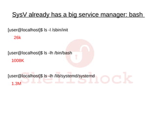 SysV already has a big service manager: bash
[user@localhost]$ ls -l /sbin/init
26k
[user@localhost]$ ls -lh /bin/bash
1008K
[user@localhost]$ ls -lh /lib/systemd/systemd
1.3M
 