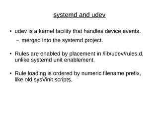 systemd and udev
● udev is a kernel facility that handles device events.
– merged into the systemd project.
● Rules are enabled by placement in /lib/udev/rules.d,
unlike systemd unit enablement.
● Rule loading is ordered by numeric filename prefix,
like old sysVinit scripts.
 