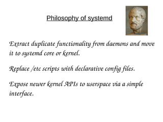 Philosophy of systemd
Extract duplicate functionality from daemons and move 
it to systemd core or kernel.
Replace /etc scripts with declarative config files.
Expose newer kernel APIs to userspace via a simple 
interface.
 