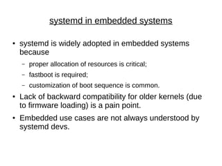 systemd in embedded systems
● systemd is widely adopted in embedded systems
because
– proper allocation of resources is critical;
– fastboot is required;
– customization of boot sequence is common.
● Lack of backward compatibility for older kernels (due
to firmware loading) is a pain point.
● Embedded use cases are not always understood by
systemd devs.
 