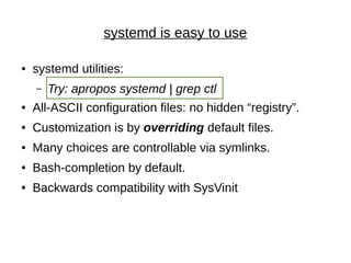 systemd is easy to use
● systemd utilities:
– Try: apropos systemd | grep ctl
● All-ASCII configuration files: no hidden “registry”.
● Customization is by overriding default files.
● Many choices are controllable via symlinks.
● Bash-completion by default.
● Backwards compatibility with SysVinit
 