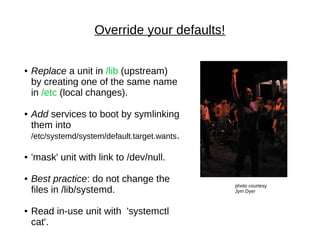 Override your defaults!
photo courtesy
Jym Dyer
● Replace a unit in /lib (upstream)
by creating one of the same name
in /etc (local changes).
● Add services to boot by symlinking
them into
/etc/systemd/system/default.target.wants.
● 'mask' unit with link to /dev/null.
● Best practice: do not change the
files in /lib/systemd.
● Read in-use unit with 'systemctl
cat'.
 