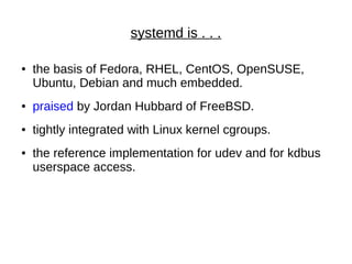 systemd is . . .
● the basis of Fedora, RHEL, CentOS, OpenSUSE,
Ubuntu, Debian and much embedded.
● praised by Jordan Hubbard of FreeBSD.
● tightly integrated with Linux kernel cgroups.
● the reference implementation for udev and for kdbus
userspace access.
 