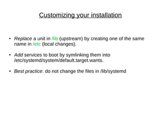 Customizing your installation
● Replace a unit in /lib (upstream) by creating one of the same
name in /etc (local changes).
● Add services to boot by symlinking them into
/etc/systemd/system/default.target.wants.
● Best practice: do not change the files in /lib/systemd
 