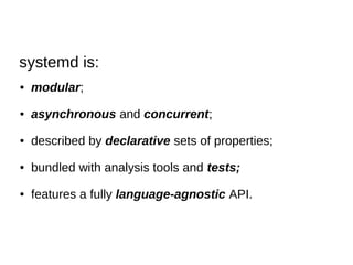 ● modular;
● asynchronous and concurrent;
● described by declarative sets of properties;
● bundled with analysis tools and tests;
● features a fully language-agnostic API.
systemd is:
 