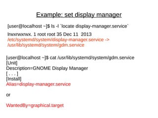 Example: set display manager
[user@localhost ~]$ ls -l `locate display-manager.service`
lrwxrwxrwx. 1 root root 35 Dec 11 2013
/etc/systemd/system/display-manager.service ->
/usr/lib/systemd/system/gdm.service
[user@localhost ~]$ cat /usr/lib/systemd/system/gdm.service
[Unit]
Description=GNOME Display Manager
[ . . . ]
[Install]
Alias=display-manager.service
or
WantedBy=graphical.target
 