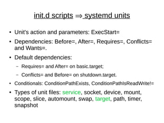 init.d scripts  systemd units
● Unit's action and parameters: ExecStart=
● Dependencies: Before=, After=, Requires=, Conflicts=
and Wants=.
● Default dependencies:
– Requires= and After= on basic.target;
– Conflicts= and Before= on shutdown.target.
● Conditionals: ConditionPathExists, ConditionPathIsReadWrite!=
● Types of unit files: service, socket, device, mount,
scope, slice, automount, swap, target, path, timer,
snapshot
 