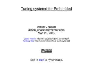 Tuning systemd for Embedded
Alison Chaiken
alison_chaiken@mentor.com
Mar. 23, 2015
Latest version: http://she-devel.com/ELC_systemd.pdf
Auxiliary files: http://she-devel.com/ELC_auxiliary.tar.bz2
Text in blue is hyperlinked.
 
