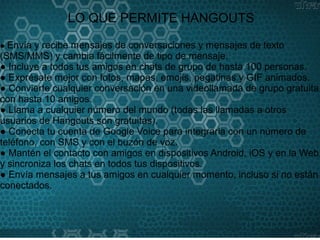 SERVICIOS QUE BRINDA
HANGOUTS
LO QUE PERMITE HANGOUTS
● Envía y recibe mensajes de conversaciones y mensajes de texto
(SMS/MMS) y cambia fácilmente de tipo de mensaje.
● Incluye a todos tus amigos en chats de grupo de hasta 100 personas.
● Exprésate mejor con fotos, mapas, emojis, pegatinas y GIF animados.
● Convierte cualquier conversación en una videollamada de grupo gratuita
con hasta 10 amigos.
● Llama a cualquier número del mundo (todas las llamadas a otros
usuarios de Hangouts son gratuitas).
● Conecta tu cuenta de Google Voice para integrarla con un número de
teléfono, con SMS y con el buzón de voz.
● Mantén el contacto con amigos en dispositivos Android, iOS y en la Web,
y sincroniza los chats en todos tus dispositivos.
● Envía mensajes a tus amigos en cualquier momento, incluso si no están
conectados.
 
