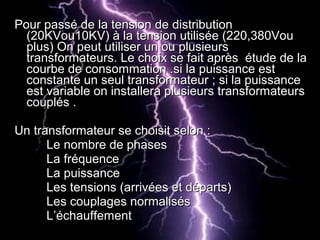 Pour passé de la tension de distributionPour passé de la tension de distribution
(20KVou10KV) à la tension utilisée (220,380Vou(20KVou10KV) à la tension utilisée (220,380Vou
plus) On peut utiliser un ou plusieursplus) On peut utiliser un ou plusieurs
transformateurs. Le choix se fait après étude de latransformateurs. Le choix se fait après étude de la
courbe de consommation .si la puissance estcourbe de consommation .si la puissance est
constante un seul transformateur ; si la puissanceconstante un seul transformateur ; si la puissance
est variable on installera plusieurs transformateursest variable on installera plusieurs transformateurs
couplés .couplés .
Un transformateur se choisit selon :Un transformateur se choisit selon :
Le nombre de phasesLe nombre de phases
La fréquenceLa fréquence
La puissanceLa puissance
Les tensions (arrivées et départs)Les tensions (arrivées et départs)
Les couplages normalisésLes couplages normalisés
L’échauffementL’échauffement
 
