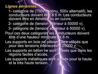 Lignes aériennes:Lignes aériennes:
1- catégorie de (750v continu, 500v alternatif), les1- catégorie de (750v continu, 500v alternatif), les
conducteurs doivent être à 6 m. Les conducteursconducteurs doivent être à 6 m. Les conducteurs
doivent être en Almélec ou en cuivre.doivent être en Almélec ou en cuivre.
2- catégorie de (tension inférieur à 50000 v).2- catégorie de (tension inférieur à 50000 v).
3- catégorie de (tension supérieur à 50000 v).3- catégorie de (tension supérieur à 50000 v).
Pour ces deux catégories les conducteurs doiventPour ces deux catégories les conducteurs doivent
être d’une hauteur minimale de 8 m.être d’une hauteur minimale de 8 m.
Les supports en bois ne peuvent être utilisés queLes supports en bois ne peuvent être utilisés que
pour des tensions inférieures à 25000 v.pour des tensions inférieures à 25000 v.
Les supports en béton ne sont utilisés que dans lesLes supports en béton ne sont utilisés que dans les
régions faciles d’accès.régions faciles d’accès.
Les supports métalliques sont utilisés pour la hauteLes supports métalliques sont utilisés pour la haute
et la très haute tension.et la très haute tension.
 