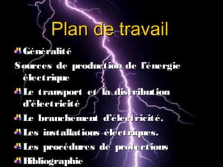 Plan de travailPlan de travail
GénéralitéGénéralité
Sources de production de l’énergieSources de production de l’énergie
électriqueélectrique
Le transport et la distributionLe transport et la distribution
d’électricitéd’électricité
Le branchement d’électricité.Le branchement d’électricité.
Les installations électriques.Les installations électriques.
Les procédures de protectionsLes procédures de protections
BibliographieBibliographie
 