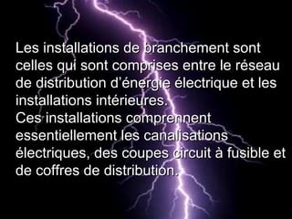 Les installations de branchement sontLes installations de branchement sont
celles qui sont comprises entre le réseaucelles qui sont comprises entre le réseau
de distribution d’énergie électrique et lesde distribution d’énergie électrique et les
installations intérieures.installations intérieures.
Ces installations comprennentCes installations comprennent
essentiellement les canalisationsessentiellement les canalisations
électriques, des coupes circuit à fusible etélectriques, des coupes circuit à fusible et
de coffres de distribution.de coffres de distribution.
 