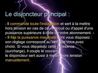 Le disjoncteur principal :Le disjoncteur principal :
-- IlIl commande toute l'installationcommande toute l'installation et sert à la mettreet sert à la mettre
hors tension en cas de court-circuit ou d'appel d'unehors tension en cas de court-circuit ou d'appel d'une
puissance supérieure à celle de votre abonnement. -puissance supérieure à celle de votre abonnement. -
- Il- Il fixe la puissance maximalefixe la puissance maximale dont vous disposez :dont vous disposez :
son réglage correspond au tarif que vous avezson réglage correspond au tarif que vous avez
choisi. Si vous dépassez cette puissancechoisi. Si vous dépassez cette puissance
(surcharge), il coupe le courant.(surcharge), il coupe le courant.
le disjoncteur sert aussi à mettre hors tensionle disjoncteur sert aussi à mettre hors tension
manuellement.manuellement.
 