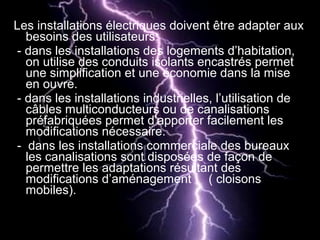 Les installations électriques doivent être adapter aux
besoins des utilisateurs:
- dans les installations des logements d’habitation,
on utilise des conduits isolants encastrés permet
une simplification et une économie dans la mise
en ouvre.
- dans les installations industrielles, l’utilisation de
câbles multiconducteurs ou de canalisations
préfabriquées permet d’apporter facilement les
modifications nécessaire.
- dans les installations commerciale des bureaux
les canalisations sont disposées de façon de
permettre les adaptations résultant des
modifications d’aménagement ( cloisons
mobiles).
 